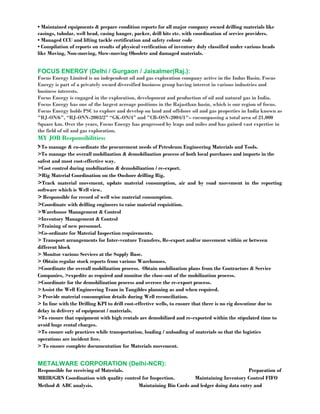 • Maintained equipments & prepare condition reports for all major company owned drilling materials like 
casings, tubular, well head, casing hanger, packer, drill bits etc. with coordination of service providers. 
• Managed CCU and lifting tackle certification and safety colour code 
• Compilation of reports on results of physical verification of inventory duly classified under various heads 
like Moving, Non-moving, Slow-moving Obsolete and damaged materials. 
FOCUS ENERGY (Delhi / Gurgaon / Jaisalmer(Raj.): 
Focus Energy Limited is an independent oil and gas exploration company active in the Indus Basin. Focus 
Energy is part of a privately owned diversified business group having interest in various industries and 
business interests. 
Focus Energy is engaged in the exploration, development and production of oil and natural gas in India. 
Focus Energy has one of the largest acreage positions in the Rajasthan basin, which is our region of focus. 
Focus Energy holds PSC to explore and develop on land and offshore oil and gas properties in India known as 
"RJ-ON/6", “RJ-ONN-2003/2” “GK-ON/4” and "CB-OSN-2004/1"– encompassing a total area of 21,000 
Square km. Over the years, Focus Energy has progressed by leaps and miles and has gained vast expertise in 
the field of oil and gas exploration. 
MY JOB Responsibilities: 
>To manage & co-ordinate the procurement needs of Petroleum Engineering Materials and Tools. 
>To manage the overall mobilization & demobilization process of both local purchases and imports in the 
safest and most cost-effective way. 
>Cost control during mobilization & demobilization / re-export. 
>Rig Material Coordination on the Onshore drilling Rig. 
>Track material movement, update material consumption, air and by road movement in the reporting 
software which is Well view. 
> Responsible for record of well wise material consumption. 
>Coordinate with drilling engineers to raise material requisition. 
>Warehouse Management & Control 
>Inventory Management & Control 
>Training of new personnel. 
>Co-ordinate for Material Inspection requirements. 
> Transport arrangements for Inter-venture Transfers, Re-export and/or movement within or between 
different block 
> Monitor various Services at the Supply Base. 
> Obtain regular stock reports from various Warehouses. 
>Coordinate the overall mobilization process. Obtain mobilization plans from the Contractors & Service 
Companies, >expedite as required and monitor the close-out of the mobilization process. 
>Coordinate for the demobilization process and oversee the re-export process. 
>Assist the Well Engineering Team in Tangibles planning as and when required. 
> Provide material consumption details during Well reconciliation. 
> In line with the Drilling KPI to drill cost-effective wells, to ensure that there is no rig downtime due to 
delay in delivery of equipment / materials. 
>To ensure that equipment with high rentals are demobilized and re-exported within the stipulated time to 
avoid huge rental charges. 
>To ensure safe practices while transportation, loading / unloading of materials so that the logistics 
operations are incident free. 
> To ensure complete documentation for Materials movement. 
METALWARE CORPORATION (Delhi-NCR): 
Responsible for receiving of Materials. Preparation of 
MRIR/GRN Coordination with quality control for Inspection. Maintaining Inventory Control FIFO 
Method & ABC analysis. Maintaining Bin Cards and ledger doing data entry and 
 