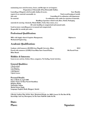 maintaining store stock Inventory, Issues, and Receipts etc on Computer. 
Preparation of Returnable &Non-Returnable Challan. 
Controlling of Dispatch with Excisable challan & invoice. Store Monthly 
reports & raw material consumable etc. Total record keeping of outside 
Job work. Controlling & Co-ordination with department 
for material. Co-ordination with vendor for rejection of materials. 
Handling of purchase related work (Raw, Finish, Packaging, 
materials & sourcing- chemicals, Metal, Rubber, Tools, Glass stones, etc.) 
All works handling in computerized and manual mode. 
Good inventory controlling power in manual and computerized. 
Responsible for outside job works. 
Professional Qualification: 
MBA with Supply chain & Logistics Management. Diploma in 
Mechanical Engineering. 
Academic Qualification: 
Graduate with Commerce (B.COM) from Magadh University, Bihar. 10+2 
Passed with commerce (I.COM) From Bihar Inter Council Patna. 10th Passed From 
Bihar Board. 
Hobbies & Interests: 
Learn to new activity, Cricket, Chess, computers, Net Surfing, Social Activities. 
General Qualities: 
1 Hardworking 
2 Co-Operative 
3 Team Worker 
4 Well Manner 
5 Quick Learner 
Personal Details: 
Date of Birth: 2nd April 1983 
Fathers Name: Sri Ram Naresh Chaudhary 
Religion: Hindu 
Nationality: Indian 
Marital Status: Single 
Language: English, Hindi, Bhojpuri, Maithili 
……………………………………………………………… 
I Hereby Confirm That All the Above Mentioned Details Are 100% Correct To The Best Of My 
Knowledge And Any Discrepancy In The Same Shall Be Liable On Me. 
Date: 
Place: Signature 
 