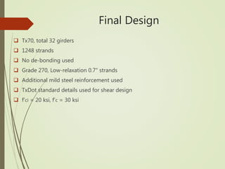 Final Design
 Tx70, total 32 girders
 1248 strands
 No de-bonding used
 Grade 270, Low-relaxation 0.7" strands
 Additional mild steel reinforcement used
 TxDot standard details used for shear design
 f‘ci = 20 ksi, f‘c = 30 ksi
 