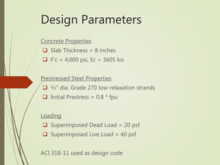 Design Parameters
Concrete Properties
 Slab Thickness = 8 inches
 F’c = 4,000 psi, Ec = 3605 ksi
Prestressed Steel Properties
 ½” dia. Grade 270 low-relaxation strands
 Initial Prestress = 0.8 * fpu
Loading
 Superimposed Dead Load = 20 psf
 Superimposed Live Load = 40 psf
ACI 318-11 used as design code
 