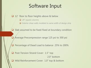 Software Input
 12’ floor to floor heights above & below
 24” square columns
 Exterior shear walls modeled to same width of design strip
 Slab assumed to be fixed-fixed at boundary condition
 Average Precompression range 125 psi to 300 psi
 Percentage of Dead Load to balance 25% to 200%
 Post-Tension Strand Cover: 1.5” top
2.0” bottom
 Mild Reinforcement Cover: 1.0” top & bottom
 