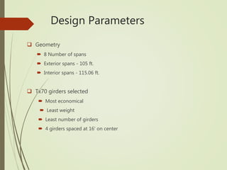  Geometry
 8 Number of spans
 Exterior spans - 105 ft.
 Interior spans - 115.06 ft.
 Tx70 girders selected
 Most economical
 Least weight
 Least number of girders
 4 girders spaced at 16' on center
Design Parameters
 