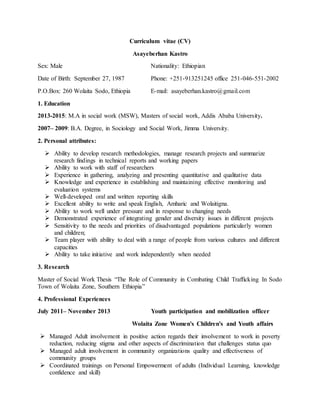Curriculum vitae (CV)
Asayeberhan Kastro
Sex: Male Nationality: Ethiopian
Date of Birth: September 27, 1987 Phone: +251-913251245 office 251-046-551-2002
P.O.Box: 260 Wolaita Sodo, Ethiopia E-mail: asayeberhan.kastro@gmail.com
1. Education
2013-2015: M.A in social work (MSW), Masters of social work, Addis Ababa University.
2007– 2009: B.A. Degree, in Sociology and Social Work, Jimma University.
2. Personal attributes:
 Ability to develop research methodologies, manage research projects and summarize
research findings in technical reports and working papers
 Ability to work with staff of researchers
 Experience in gathering, analyzing and presenting quantitative and qualitative data
 Knowledge and experience in establishing and maintaining effective monitoring and
evaluation systems
 Well-developed oral and written reporting skills
 Excellent ability to write and speak English, Amharic and Wolaitigna.
 Ability to work well under pressure and in response to changing needs
 Demonstrated experience of integrating gender and diversity issues in different projects
 Sensitivity to the needs and priorities of disadvantaged populations particularly women
and children;
 Team player with ability to deal with a range of people from various cultures and different
capacities
 Ability to take initiative and work independently when needed
3. Research
Master of Social Work Thesis “The Role of Community in Combating Child Trafficking In Sodo
Town of Wolaita Zone, Southern Ethiopia”
4. Professional Experiences
July 2011– November 2013 Youth participation and mobilization officer
Wolaita Zone Women's Children's and Youth affairs
 Managed Adult involvement in positive action regards their involvement to work in poverty
reduction, reducing stigma and other aspects of discrimination that challenges status quo
 Managed adult involvement in community organizations quality and effectiveness of
community groups
 Coordinated trainings on Personal Empowerment of adults (Individual Learning, knowledge
confidence and skill)
 