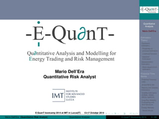 Quantitative
Analysis
Mario Dell’Era
Estimation
Theory
Parametric
Estimation
Properties of
punctual Estimators
Likelihood function
Bayesian
Estimators
Nonparametric
Estimation
Mean square Error
estimation
Financial Time
Series
Empirical Financial
Laws
Jarque-Bera test
Returns and Volatility
Estimators
Volatility Estimators
(EWMA, ARMA,
ARCH, GARCH)
Long-Run Volatility
Forecasting and
Term Structure
Energy Markets
Market Model
Mario Dell’Era
Quantitative Risk Analyst
E-QuanT bootcamp 2014 at IMT in Lucca(IT) 13-17 October 2014
Mario Dell’Era (Quantitative Risk Analyst) Quantitative Analysis E-QuanT Bootcamp 2014 0 / 65
 