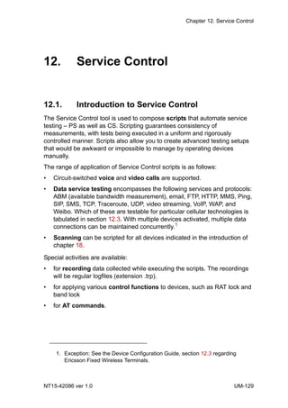Chapter 12. Service Control
NT15-42086 ver 1.0 UM-129
12. Service Control
12.1. Introduction to Service Control
The Service Control tool is used to compose scripts that automate service
testing – PS as well as CS. Scripting guarantees consistency of
measurements, with tests being executed in a uniform and rigorously
controlled manner. Scripts also allow you to create advanced testing setups
that would be awkward or impossible to manage by operating devices
manually.
The range of application of Service Control scripts is as follows:
• Circuit-switched voice and video calls are supported.
• Data service testing encompasses the following services and protocols:
ABM (available bandwidth measurement), email, FTP, HTTP, MMS, Ping,
SIP, SMS, TCP, Traceroute, UDP, video streaming, VoIP, WAP, and
Weibo. Which of these are testable for particular cellular technologies is
tabulated in section 12.3. With multiple devices activated, multiple data
connections can be maintained concurrently.1
• Scanning can be scripted for all devices indicated in the introduction of
chapter 18.
Special activities are available:
• for recording data collected while executing the scripts. The recordings
will be regular logfiles (extension .trp).
• for applying various control functions to devices, such as RAT lock and
band lock
• for AT commands.
1. Exception: See the Device Configuration Guide, section 12.3 regarding
Ericsson Fixed Wireless Terminals.
 