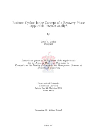 Business Cycles: Is the Concept of a Recovery Phase
Applicable Internationally?
by
Louis H. Becker
15832015
Dissertation presented in fullment of the requirements
for the degree of Masters of Commerce in
Economics in the Faculty of Economic and Management Sciences at
Stellenbosch University
Department of Economics
Stellenbosch University
Private Bag X1, Matieland 7602
South Africa
Supervisor: Dr. Willem Bosho
March 2017
 