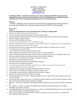 JEFFREY W. AINSWORTH
5500 Fruitwood Dr
McKinney, Texas 75070
(469) 939-5688 Cell
jeff7871@yahoo.com
Professional Profile: United States Marine Corps Veteran with impeccable skills who is honest and
dependable with a proven track record in all facets of Payroll / Human Resources including Workforce
Administration (SAP), Organizational Management and Year End Compensation.
Objective:
To obtain a challenging career in the Payroll / Human Resources administration field and utilize my
knowledge and experience for continuous professional growth. WOTC Certificate eligible.
2013 to 2015
XEROX
Senior -QA/Human Resources/ Payroll Administration/ Workforce Administration
• Ability to accomplish end to end payroll processing
• Ensure all year end compensation changes are accurate and up to date.
• Audit all transactions done by processors in SAP for workforce administration; actions include creating new
positions, transfers, and pay changes
• Location and Work Address Sync issues
• Payroll tax for all locals(Ohio, PA-ACT 32, KY)and 50 states
• Sound knowledge about workers compensation, benefits administration, tax, employment law, and confidentiality.
• Knowledge about the reconciliation of PTO balances.
• Run new hire reports and tax changes report daily ensuring all employees’ resident/work tax is correct.
• I-9 verification review and W-4 input.
• Leave of absence entry for initial start and return to work.
• Update employees tax information when “Lock in Letters” are received from IRS.
• Ensure all states experience rate changes are correct yearly/verifying testing for correct wage base and tax rate.
• Reconcile month end, quarter end, yearend to payroll system and taxes deducted.
• Verify gross to net for payroll taxes for federal, state taxes, and locals.
• Reconcile time entries for payroll time entry.
• Create desk top procedures and assist in training new employees.
• Point of contact for escalations from client.
• Fast paced learning abilities and ability to flourish in both collaborative and autonomous environments
• Competent mathematical and accounting skills
• Organizational unit changes, ensuring the organization hierarchy is correct.
• Ensure all year end compensation changes are accurate and up to date.
• Run monthly reports and ensure accurateness before provided to managers
• Update service awards and send to vendor once complete.
• Match company code and cost center – Maintain employee records so they have the correct company code verses
cost center in SAP.
• Location and Work Address Sync issues- I will make sure that the employees work and residence address matches
what is in their personnel file and make changes accordingly.
• Data Sync – Oversee all information on the organizational management side and guarantee it matches the personnel
file.
• Tax validation – I ensure all work tax and unemployment information matches the employees work address
information and change as necessary.
• Terminated Employees with Active payment report – I make sure all terminated employees have no active payments
and I will make changes as needed to employee records
• Review client’s actions in and changes made in system to maintain accuracy between system and payroll file.
Work with client when issues arise.
 