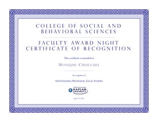 This certificate is awarded to
In recognition of
OUTSTANDING PROFESSOR, LEGAL STUDIES
June 23, 2015
M O NI QUE CHI AC C HI A
C o l l e g e o f S o c i a l a n d
B e h av i o r a l S c i e n c e s
F a c u l t y A w a r d N i g h t
C e r t i f i c a t e o f R e c o g n i t i o n
 