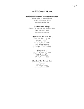 Page 3
and Volunteer Works
Residence of Bradley & Ashton Tidemann
Private Nanny - Current Employer
10411 E. Summerfield Circle
Wichita, Kansas 67206
Buffalo Wild Wings
Server – Oct. 2014-Feb. 2015 (not listed above)
3236 N Rock Rd #190
Wichita, Kansas 67226
Applebee’s Bar and Grill
Server – Oct. 2013-Aug. 2014
3900 West 6th Street
Lawrence, Kansas 66049
7901 West 151st Street
Overland Park, Kansas 66223
Helper’s Inc.
Helper – May 2012-Aug. 2013
15540 Pflumm Road
Olathe, Kansas 66062
Church of the Resurrection
Volunteer
13720 Roe Avenue
Leawood, Kansas 66224
 