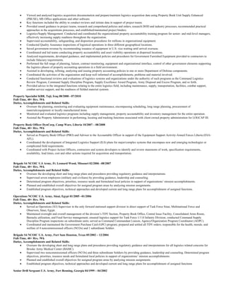 • Viewed and analyzed logistics acquisition documentation and prepare/maintain logistics acquisition data using Property Book Unit Supply Enhanced
(PBUSE), MS Office applications and other software.
• Key functions included the ability to conduct reviews and initiate data in support of project teams.
• Provided sound guidance to project teams, research and comprehend policies and orders, research DOD and industry processes, recommended practical
approaches in the acquisitions processes, and established/maintained project binders.
• Logistics/Supply Management: Conducted and coordinated the organizational property accountability training program for senior- and mid-level managers,
effectively increasing supply readiness throughout the organization.
• Supervised accountability, safeguarding, and disposition procedures for millions in organizational equipment.
• Conducted Quality Assurance inspections of logistical operations in three different geographical locations.
• Saved government revenue by recommending issuance of equipment in U.S. vice waiting until arrival overseas.
• Coordinated and led teams conducting property accountability and asset visibility operations at dispersed locations.
• Analyzed requirements, developed guidance, and implemented policies and procedures for Government Furnished Equipment provided to contractors to
include fiduciary requirements.
• Performed the full range of planning, liaison, contract monitoring, equipment and organizational interface, control of other government elements supporting
the logistics phases of property accounting operations in a field environment.
• Assisted in developing, refining, analyzing and issuing property accounting policies to one or more Department of Defense components.
• Coordinated the activities of the organization and keep well informed of accomplishments, problems and material involved.
• Conducted functional reviews and evaluations of logistics systems and organizations under the authority of such programs as the Command Logistics
Review Program, Command Supply Discipline Program, Supply Excellence Award Program, Army Disposal and Excess Program, and so forth.
• Provided advice in the integrated functions relating to the entire logistics field, including maintenance, supply, transportation, facilities, combat support,
combat service support, and the readiness of fielded material systems.
Property Specialist KBR, Taji, Iraq 08/2008 - 07/2010
Full-Time, 40+ Hrs. /Wk
Duties, Accomplishments and Related Skills:
• Oversaw the planning, monitoring and evaluating equipment maintenance, encompassing scheduling, long range planning, procurement of
materials/equipment or locally manufactured items.
• Monitored and evaluated logistics programs including supply management, property accountability and inventory management for the entire operation.
• Assisted the Property Administrator in performing, locating and tracking functions associated with client owned property administration for LOGCAP III.
Property Book Officer DynCorp, Camp Ware, Liberia 10/2007 – 08/2008
Full-Time, 40+ Hrs. /Wk
Duties, Accomplishments and Related Skills:
• Served as Property Book Officer (PBO) and Advisor to the Accountable Officer in support of the Equipment Support Activity-Armed Forces Liberia (ESA-
AFL).
• Coordinated the development of Integrated Logistics Support (ILS) plans for major/complex systems that encompass new and emerging technologies or
complicated field requirements.
• Coordinated with Project Action Officers, contractors and system developers to identify and review statements of work, specification requirements,
availability, lead times, cost and other actions required for acquisition and transportation.
Brigade S4 NCOIC U.S Army, Ft. Leonard Wood, Missouri 02/2006 –08/2007
Full-Time, 40+ Hrs. /Wk
Duties, Accomplishments and Related Skills:
• Oversaw the developing short and long range plans and procedures providing regulatory guidance and interpretations.
• Supervised seven employees (military and civilians) by providing guidance, leadership and counseling.
• Determined program objectives, priorities, resource needs and formulated local policies in support of organizations’ mission accomplishments.
• Planned and established overall objectives for assigned program areas by analyzing mission assignments.
• Established program objectives, technical approaches and developed current and long range plans for accomplishment of assigned functions.
Operations NCOIC U.S. Army, Sinai, Egypt 01/2005 –01/2006
Full-Time, 40+ Hrs. /Wk
Duties, Accomplishments and Related Skills:
• Served as Operations (S3) Supervisor in the only forward stationed support division in direct support of Task Force Sinai, Multinational Force and
Observers, Sinai, Egypt.
• Maintained oversight and overall management of the division’s TDY Section, Property Book Office, Central Issue Facility, Consolidated Arms Room,
Barracks utilization, and Food Service management; ensured logistics support for Task Force 1/114 Infantry Division; conducted Command Supply
Discipline Program inspections on subordinate units; served as Command Commandant Liaison, Agency/Organization Program Coordinator (AOPC).
• Coordinated and maintained the Government Purchase Card (GPC) program; prepared and settled all TDY orders; responsible for the health, morale, and
welfare of 4 noncommissioned officers (NCOs) and 1 subordinate Soldier.
Brigade S4 NCOIC U.S. Army, Fort Sam Houston, Texas 05/2002 – 12/2004
Full-Time, 40+ Hrs. /Wk
Duties, Accomplishments and Related Skills:
• Oversaw the developing short and long range plans and procedures providing regulatory guidance and interpretations for all logistics related concerns for
Brooke Army Medical Center (BAMC).
• Supervised two noncommissioned officers (NCOs) and three subordinate Soldiers by providing guidance, leadership and counseling. Determined program
objectives, priorities, resource needs and formulated local policies in support of organizations’ mission accomplishments.
• Planned and established overall objectives for assigned program areas by analyzing mission assignments.
• Established program objectives, technical approaches and developed current and long range plans for accomplishment of assigned functions
Senior Drill Sergeant U.S. Army, Fort Benning, Georgia 04/1999 – 04/2002
 