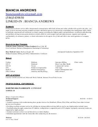 BIANCIA ANDREWS
bianciaandrews@gmail.com
(586)3439850
LINKED-IN : BIANCIAANDREWS
SUMMARY
Professional customer service skills; interpersonal communication skills both written and verbal, reliable with a good work ethic, very
eager to assist customers assuring complete customer satisfaction upon every interaction; outstanding time management skills, ability
to multitask, ensuring all call resolution in a timely manner; providing the highest quality and performance; excellent troubleshooting
and problem solving, possess great attention to detail, ability to work unsupervised and under pressure; organize and maintain
confidentiality of customers, patient, or clients information in all aspects of my field and follow rules and regulations of company
policy.
EDUCATION AND TRAINING
Oakland School Technical Campus Southeast Royal Oak, MI
Core Certificate: Business, Management, Marketing & Technology
Ross Medical Center Madison Heights MI Anticipated Graduation September 2015
Medical Insurance Billing and Office Administration Certificate
SKILLS
Coding
ICD-9
ICD-10
CPT
HCPCS
CPR Certified
Medicare
Medicaid
Tricare
Worker's Compensation
Medical Terminology
Anatomy and Physiology
Insurance Billing
Blue Cross Blue Shield
Commercial Carriers
Vital signs
Practice Management and
EHR software
Clinic works
APPLICATIONS
Familiar with Microsoft Excel, Microsoft Word, Outlook, Internet, Power Point, Access
PROFESSIONAL EXPERIENCE
DIGESTIVE HEALTH ASSOCIATE –EXTERNSHIP
WARREN MI
Minacs Corporation Minacs
Technical Support 06/2014 – 01/2015
Southfield
• Assisted customers with troubleshooting there product devices for (MacBook, IPhone, IPod, IPad, and IMac) from oldest to latest
devices over the phone
• Providing excellent customer service by utilizing my strong problem solving skills to resolve any Apple product related issues.
• Troubleshooting the apple connections, IP Address, configuration is supported, port to DVI adapter is properly connected, modes are
supported by Apple product.
• Assisted customers on how to reset there device or detect displays
• Scheduled appointment with the Genius Bar after exhausting out all resources
Waitress 03/2014 - 06/2014
Leo’s Coney Island
 