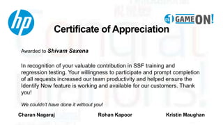 Certificate of Appreciation
Awarded to Shivam Saxena
In recognition of your valuable contribution in SSF training and
regression testing. Your willingness to participate and prompt completion
of all requests increased our team productivity and helped ensure the
Identify Now feature is working and available for our customers. Thank
you!
We couldn’t have done it without you!
Charan Nagaraj Rohan Kapoor Kristin Maughan
 