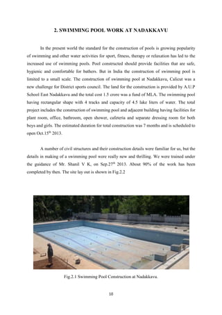 10
2. SWIMMING POOL WORK AT NADAKKAVU
In the present world the standard for the construction of pools is growing popularity
of swimming and other water activities for sport, fitness, therapy or relaxation has led to the
increased use of swimming pools. Pool constructed should provide facilities that are safe,
hygienic and comfortable for bathers. But in India the construction of swimming pool is
limited to a small scale. The construction of swimming pool at Nadakkavu, Calicut was a
new challenge for District sports council. The land for the construction is provided by A.U.P
School East Nadakkavu and the total cost 1.5 crore was a fund of MLA. The swimming pool
having rectangular shape with 4 tracks and capacity of 4.5 lake liters of water. The total
project includes the construction of swimming pool and adjacent building having facilities for
plant room, office, bathroom, open shower, cafeteria and separate dressing room for both
boys and girls. The estimated duration for total construction was 7 months and is scheduled to
open Oct.15th
2013.
A number of civil structures and their construction details were familiar for us, but the
details in making of a swimming pool were really new and thrilling. We were trained under
the guidance of Mr. Shanil V K, on Sep.27th
2013. About 90% of the work has been
completed by then. The site lay out is shown in Fig.2.2
Fig.2.1 Swimming Pool Construction at Nadakkavu.
 