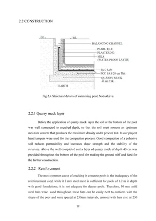 12
2.2 CONSTRUCTION
Fig.2.4 Structural details of swimming pool, Nadakkavu
2.2.1 Quarry muck layer
Before the application of quarry muck layer the soil at the bottom of the pool
was well compacted to required depth, so that the soil must possess an optimum
moisture content that produces the maximum density under proctor test. In our project
hand tampers were used for the compaction process. Good compaction of a cohesive
soil reduces permeability and increases shear strength and the stability of the
structure. Above the well compacted soil a layer of quarry muck of depth 40 cm was
provided throughout the bottom of the pool for making the ground stiff and hard for
the further construction.
2.2.2 Reinforcement
The most common cause of cracking in concrete pools is the inadequacy of the
reinforcement used, while it 8 mm steel mesh is sufficient for pools of 1.2 m in depth
with good foundations, it is not adequate for deeper pools. Therefore, 10 mm mild
steel bars were used throughout, these bars can be easily bent to conform with the
shape of the pool and were spaced at 230mm intervals, crossed with bars also at 230
 