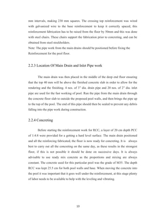 13
mm intervals, making 230 mm squares. The crossing top reinforcement was wired
with galvanized wire to the base reinforcement to keep it correctly spaced, this
reinforcement fabrication has to be raised from the floor by 50mm and this was done
with steel chairs. These chairs support the fabrication prior to concreting, and can be
obtained from steel stockholders.
Note: The pipe work from the main drains should be positioned before fixing the
Reinforcement for the pool floor.
2.2.3 Location Of Main Drain and Inlet Pipe work
The main drain was then placed in the middle of the deep end floor ensuring
that the top 40 mm will be above the finished concrete slab in order to allow for the
rendering and the finishing. 4 nos. of 3” dia. drain pipe and 20 nos. of 2” dia. inlet
pipe are used for the fast working of pool. Run the pipe from the main drain through
the concrete floor slab to outside the proposed pool walls, and then brings the pipe up
to the top of the pool. The end of this pipe should then be sealed to prevent any debris
falling into the pipe work during construction.
2.2.4 Concreting
Before starting the reinforcement work for RCC, a layer of 20 cm depth PCC
of 1:4:8 were provided for a getting a hard level surface. The main drain positioned
and all the reinforcing fabricated, the floor is now ready for concreting. It is always
best to carry out all the concreting on the same day, as these results in the strongest
floor, if this is not possible it should be done on successive days. It is always
advisable to use ready mix concrete as the proportions and mixing are always
constant. The concrete used for this particular pool was the grade of M35. The depth
RCC was kept 25.5 cm for both pool walls and base. When moving the concrete into
the pool it was important that it goes well under the reinforcement, at this stage plenty
of labor needs to be available to help with the leveling and vibrating.
 