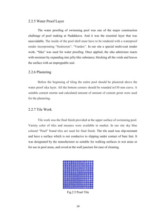 14
2.2.5 Water Proof Layer
The water proofing of swimming pool was one of the major construction
challenge of pool making at Nadakkavu. And it was the essential layer that was
unavoidable. The inside of the pool shell must have to be rendered with a waterproof
render incorporating “Sealocrete”, “Vandex”. In our site a special multi-coat render
work, “Sika” was used for water proofing. Once applied, the sika admixture reacts
with moisture by expanding into jelly-like substance, blocking all the voids and leaves
the surface with an impregnable seal.
2.2.6 Plastering
Before the beginning of tiling the entire pool should be plastered above the
water proof sika layer. All the bottom corners should be rounded in150 mm curve. A
suitable cement mortar and calculated amount of amount of cement grout were used
for the plastering.
2.2.7 Tile Work
Tile work was the final finish provided at the upper surface of swimming pool.
Variety color of tiles and mosaics were available in market. In our site sky blue
colored “Pearl” brand tiles are used for final finish. The tile used was slip-resistant
and have a surface which is not conducive to slipping under contact of bare feet. It
was designated by the manufacturer as suitable for walking surfaces in wet areas or
for use in pool areas, and coved at the wall juncture for ease of cleaning.
Fig.2.5 Pearl Tile
 