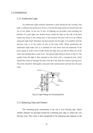 15
2.3 FINISHINGS
2.3.1 Underwater Light
An underwater light certainly transforms a pool during the late evening. One
light is sufficient for pools up to 8.5m x 4.3m but the larger pools do benefit from the
use of two lights. In our site 10 nos. of lightings are provided, when deciding the
position of a pool light, one should always install the light on the side of the pool
nearest the house or the sitting area; in this position the pool will be lit up without
seeing the light itself. Therefore, the best position for the light, if it complies with the
previous rule, is in the center of one of the long walls. When positioning the
underwater light make sure it is installed 875 mm down from the underside of the
pool coping as in the event of bulb failure the light unit can then be lifted out of the
water and changed above water level. The typical light fitting is shown in fig.2.4. The
conduit from the light is then attached to the niche with a waterproof joint which
should then lead out through the back wall up to the deck box fitted at paving level.
The niche should be thoroughly concreted with reinforcement and tied into the pool
walls.
Fig.2.6 Light Fittings for Swimming Pool
2.3.2 Balancing Tank and Channel
The swimming pool constructing in our site is over flowing type. Hence
suitable channels are provided around the swimming pool edge to collect the over
flowing water. This water is then transported to the balancing tank adjacent to the
 