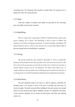 16
swimming pool. The balancing tank should be located below the ground level to
balance the water level inside the pool.
2.3.3 Steps
Total four number of stainless steel ladder are provided for the swimming
pool, one ladder at each corner is located.
2.3.4 Backfilling
There is usually only a small gap of 150mm to backfill and this is done using
gravel, scalping, soil or rejects. The backfilling is done in layers of 300mm and
continues to just below the piping connections, it is then thoroughly consolidated. All
piping should be laid on a bed of sand and then also covered with sand in order to
prevent damage before the backfilling is completed.
2.3.5 Paving
The paving around the pool should be practicable as well as aesthetically
pleasing. Paving should be laid where possible with a fall away from the pool so that
dirt or dust on the paving does not enter the pool after rain; it needs to be non-slip, as
smooth slippery surfaces can be very dangerous. For indoor pools Drain easy is a
simple method of removing splash water enabling the pool surround to be kept dry, if
it is being used, it is installed immediately behind the pool coping before the paving.
2.3.6 Plant Room
The pool equipment needs to be sited in a shed or outhouse, preferably the
building needs to be located as close to the pool as possible and must have an
electrical supply. The plant room and office building for the pool operator was located
about 9 m away from the pool edge at Nadakkavu project. It is detailed in site plane.
It also possesses adequate size to contain the pool pump, sand filter and cleaning
system. etc.
 