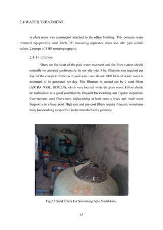 17
2.4 WATER TREATMENT
A plant room was constructed attached to the office building. This contains water
treatment equipment’s, sand filters, pH measuring apparatus, drain and inlet pipe control
valves, 2 pumps of 3 HP pumping capacity.
2.4.1 Filtration
Filters are the heart of the pool water treatment and the filter system should
normally be operated continuously. In our site total 8 hr. filtration was required per
day for the complete filtration of pool water and almost 3000 liters of waste water is
estimated to be generated per day. This filtration is carried out by 2 sand filters
(ASTRA POOL, BERLIN), which were located inside the plant room. Filters should
be maintained in a good condition by frequent backwashing and regular inspection.
Conventional sand filters need backwashing at least once a week and much more
frequently in a busy pool. High rate and pre-coat filters require frequent, sometimes
daily backwashing as specified in the manufacturer's guidance.
Fig.2.7 Sand Filters For Swimming Pool, Nadakkavu.
 