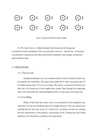 19
Fig.3.3 Layout of Piles for Silos Tanks
IS: 2911 (part I Sec.2) – Indian Standard Code of practice for Design and
Construction of pile Foundations: Part I concrete piles, Section 2 – Bored Cast –in Situ piles
was referred in conjunction with other specifications during the entire design, construction
and installation work.
3.1 PROCEDURE
3.1.1 Test on soil
Standard penetration test was conducted earlier on the soil and the report was
provided by the consultants. The report showed that the N value was greater than 50
for depths greater than 10-13, on an average. This lead to a conclusion that bores for
piles has to be bored up to these depths plus around 10cm through the underlying
strata. The soil profile here indicated higher presence of red, clayey and sandy soils.
3.1.2 Levelling
Whole of the loads from tanks were to be transferred to the foundation area,
uniformly. For this the foundation had to be straight and level. This was achieved by
ensuring that the pile caps are all, in a same level. Levelling was done for assuring
that this requirement is met perfectly, using dumpy levels. Cutting and back filling
operations were then done, according to the requirement.
 