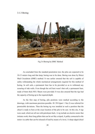 20
3.1.3 Boring
Fig.3.4 Boring by DMC Method
As concluded from the standard penetration test, the piles are expected to be
10-13 meters long and that deep, boring was to be done. Boring was done by Direct
Mud Circulation (DMC) method. It was earlier ensured that the soil is capable of
safely withstanding the whole mechanical arrangements required for this method of
boring. In soft soils, a permanent liner has to be provided so as to withstand any
scouring of side walls. Even though the soil here wasn’t that soft, a permanent liner,
made of 6mm thick M.S. Sheets were provided. It was also ensured that the rigs had
the capacity of boring up to the required depth.
As the first step of boring, pile positions were marked according to the
drawings, with maximum precision possible. IS: 2911(part 1 /Sec.2) was referred for
permissible deviations. Then the boring rig was installed at such a position that the
chisel is ready to bore at the exact location of the pile to be cast. At this site, 4 rigs
were used, which are all run with petroleum fuels. A rig include an electric motor that
initiates work, three long pillars that can be set like a tripod, A pulley connected to the
motor via cable that can be released of load by means of a lever, A sharp edged chisel
 