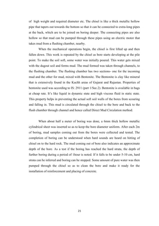 21
of high weight and required diameter etc. The chisel is like a thick metallic hollow
pipe that tapers out towards the bottom so that it can be connected to extra-long pipes
at the back, which are to be joined on boring deeper. The connecting pipes are also
hollow so that mud can be pumped through these pipes using an electric motor that
takes mud from a flushing chamber, nearby.
When the mechanical operations begin, the chisel is first lifted up and then
fallen down. This work is repeated by the chisel as bore starts developing at the pile
point. To make the soil soft, some water was initially poured. This water gets mixed
with the dugout soil and forms mud. The mud formed was taken through channels, to
the flushing chamber. The flushing chamber has two sections- one for the incoming
mud and the other for mud, mixed with Bentonite. The Bentonite is clay like mineral
that is extensively found in the Kuchh areas of Gujarat and Rajastan. Properties of
bentonite used was according to IS: 2911 (part 1/Sec.2). Bentonite is available in bags
at cheap rate. It’s like liquid in dynamic state and high viscous fluid in static state.
This property helps in preventing the actual soft soil walls of the bores from scouring
and falling in. This mud is circulated through the chisel to the bore and back to the
flush chamber through channel and hence called Direct Mud Circulation method.
When about half a meter of boring was done, a 6mm thick hollow metallic
cylindrical sheet was inserted so as to keep the bore diameter uniform. After each 2m
of boring, mud samples coming out from the bores were collected and tested. The
completion of boring can be understood when hard sounds are heard on hitting of
chisel on to the hard rock. The mud coming out of bore also indicates an approximate
depth of the bore. As a test if the boring has reached the hard strata, the depth of
further boring during a period of 1hour is noted. If it falls to be under 5-10 cm, hard
strata can be inferred and boring can be stopped. Some amount of pure water was then
pumped through the chisel so as to clean the bore and make it ready for the
installation of reinforcement and placing of concrete.
 