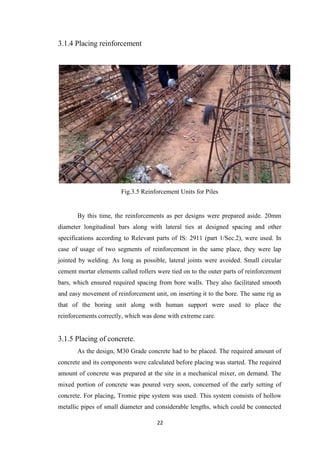 22
3.1.4 Placing reinforcement
Fig.3.5 Reinforcement Units for Piles
By this time, the reinforcements as per designs were prepared aside. 20mm
diameter longitudinal bars along with lateral ties at designed spacing and other
specifications according to Relevant parts of IS: 2911 (part 1/Sec.2), were used. In
case of usage of two segments of reinforcement in the same place, they were lap
jointed by welding. As long as possible, lateral joints were avoided. Small circular
cement mortar elements called rollers were tied on to the outer parts of reinforcement
bars, which ensured required spacing from bore walls. They also facilitated smooth
and easy movement of reinforcement unit, on inserting it to the bore. The same rig as
that of the boring unit along with human support were used to place the
reinforcements correctly, which was done with extreme care.
3.1.5 Placing of concrete.
As the design, M30 Grade concrete had to be placed. The required amount of
concrete and its components were calculated before placing was started. The required
amount of concrete was prepared at the site in a mechanical mixer, on demand. The
mixed portion of concrete was poured very soon, concerned of the early setting of
concrete. For placing, Tromie pipe system was used. This system consists of hollow
metallic pipes of small diameter and considerable lengths, which could be connected
 