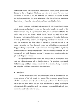 23
back to back using screw arrangements. It also contains a funnel of the same bottom
diameter as that of the pipes. The funnel had a key at its mouth. The pipes were
joined back to back and to one end, the funnel was connected. It was then inserted
into the bore using boring rigs, along with human effort. The tremie is so placed that
there is always a 30cm clear between bottom of it and end of the bore hole.
In such a position, the concrete mixer was placed very near to funnel so that
mixed concrete can be directly poured into the tremie. Initially, the mouth of the
funnel was closed using its key arrangement. Then, mixed concrete was filled in the
funnel. Then the key was suddenly opened and the concrete had fallen into the bore
through the tremie pipes, which resulted in the replacement of the mud at the bottom
of hole, by the incoming concrete. As the pouring procedure was repeated 2 or 3
times, the mud which was at the bottom of hole started rising and the mud at top
started overflowing out. Then, the tremie system was uplifted by some amount and
the pipe at the top was removed. Also, the tremie was moved up and down slightly for
helping compaction. During this procedure, it was mathematically ensured that the
pipe was still way inside the placed concrete, by around a meter so that no mud or air
gets inside the placed concrete.
On repeating this procedure, finally, the mud that was at the bottom of hole
came out, indicating that the hole is filled by concrete. The procedure was repeated
for better safety, until fresh concrete evolved out. As soon as the placing of concrete
was completed, the tremie was taken out and cleaned well.
3.1.6 Pile cap
The piles were constructed to the designed level of top of pile cap so that the
bottom portions of the pile would very strong. The top portion- around 1m, as
calculated- was then chipped off without affecting its reinforcements. Reinforcements
for the pile cap were placed over the piles, which results in strong intermingled
reinforcements. Pile caps of 1m depth were built over them on which pedestals were
constructed as a foundation for the tanks.
 