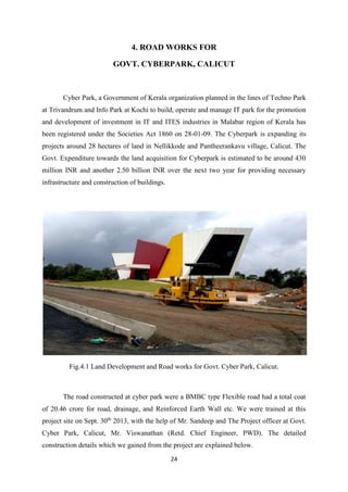 24
4. ROAD WORKS FOR
GOVT. CYBERPARK, CALICUT
Cyber Park, a Government of Kerala organization planned in the lines of Techno Park
at Trivandrum and Info Park at Kochi to build, operate and manage IT park for the promotion
and development of investment in IT and ITES industries in Malabar region of Kerala has
been registered under the Societies Act 1860 on 28-01-09. The Cyberpark is expanding its
projects around 28 hectares of land in Nellikkode and Pantheerankavu village, Calicut. The
Govt. Expenditure towards the land acquisition for Cyberpark is estimated to be around 430
million INR and another 2.50 billion INR over the next two year for providing necessary
infrastructure and construction of buildings.
Fig.4.1 Land Development and Road works for Govt. Cyber Park, Calicut.
The road constructed at cyber park were a BMBC type Flexible road had a total coat
of 20.46 crore for road, drainage, and Reinforced Earth Wall etc. We were trained at this
project site on Sept. 30th
2013, with the help of Mr. Sandeep and The Project officer at Govt.
Cyber Park, Calicut, Mr. Viswanathan (Retd. Chief Engineer, PWD). The detailed
construction details which we gained from the project are explained below.
 