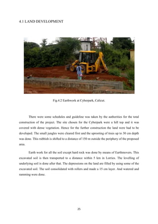 25
4.1 LAND DEVELOPMENT
Fig.4.2 Earthwork at Cyberpark, Calicut.
There were some schedules and guideline was taken by the authorities for the total
construction of the project. The site chosen for the Cyberpark were a hill top and it was
covered with dense vegetation. Hence for the further construction the land were had to be
developed. The small jungles were cleared first and the uprooting of trees up to 30 cm depth
was done. This rubbish is shifted to a distance of 150 m outside the periphery of the proposed
area.
Earth work for all the soil except hard rock was done by means of Earthmovers. This
excavated soil is then transported to a distance within 5 km in Lorries. The levelling of
underlying soil is done after that. The depressions on the land are filled by using some of the
excavated soil. The soil consolidated with rollers and made a 15 cm layer. And watered and
ramming were done.
 