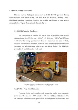 26
4.2 FORMATION OF ROAD
The road work at Cyberpark Calicut were a BMBC Flexible pavement having
following layers from bottom to top, Sub Base, Wet Mix Macadam, Wearing Coarse,
Bituminous Macadam, Bituminous Concrete. The detailed specification of each layer is
explained below. Typical Road section is shown in fig. 4.4
4.2.1 GSB (Granular Sub Base)
The construction of granular sub base is done by providing close graded
materials (metal size: 53 - 9.5 mm = 0.64 m3
, 9.5 – 2.36 mm = 0.25 m3
and 2.36 mm
= 0.38 m3
). The mixing operation were done in a mechanical mix plant at OMC,
carried to site and spread in uniform layer with motor grader on prepared surface and
compacted with vibratory power roller to activate desired density. The GSB layer
provided in 20 cm thickness for whole road.
Fig.4.3 Applying GSB Layer using Aggregate Grader
4.2.2 WMM (Wet Mix Macadam)
Providing, laying and spreading and compacting graded stone aggregate
(metal size : 45 – 22.4 mm = 0.396 m3
, 22.4 – 2.36 mm = 0.52 m3
and 2.36 mm - 75µ
= 0.396 m3
) to wet mix macadam specifications including premixing the material with
 
