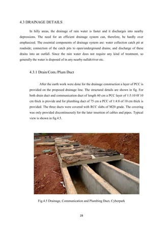 28
4.3 DRAINAGE DETAILS
In hilly areas, the drainage of rain water is faster and it discharges into nearby
depressions. The need for an efficient drainage system can, therefore, be hardly over
emphasized. The essential components of drainage system are: water collection catch pit at
roadside; connection of the catch pits to open/underground drains; and discharge of these
drains into an outfall. Since the rain water does not require any kind of treatment, so
generally the water is disposed of in any nearby nallah/river etc.
4.3.1 Drain/Com./Plum Duct
After the earth work were done for the drainage construction a layer of PCC is
provided on the proposed drainage line. The structural details are shown in fig. For
both drain duct and communication duct of length 60 cm a PCC layer of 1:5:10 0f 10
cm thick is provide and for plumbing duct of 75 cm a PCC of 1:4:8 of 10 cm thick is
provided. The three ducts were covered with RCC slabs of M20 grade. The covering
was only provided discontinuously for the later insertion of cables and pipes. Typical
view is shown in fig.4.5.
Fig.4.5 Drainage, Communication and Plumbing Duct, Cyberpark
 