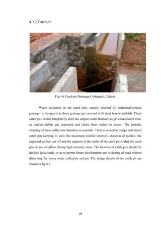 29
4.3.2 Catch pit
Fig.4.6 Catch pit Drainage Cyberpark, Calicut.
Water collection in the catch pits, usually covered by horizontal/vertical
gratings, is hampered as these gratings get covered with dead leaves/ rubbish. These
catch pits, which temporarily store the surplus water themselves get choked over time,
as dust/dirt/debris get deposited and choke their outlets to drains. The periodic
cleaning of these collection chambers is essential. There is a need to design and install
catch pits keeping in view the maximum rainfall intensity, duration of rainfall, the
expected surface run off and the capacity of the outlet of the catch pit so that the catch
pits do not overflow during high intensity rains. The location of catch pits should be
decided judiciously so as to permit future development and widening of road without
disturbing the storm water collection system. The design details of the catch pit are
shown in fig.4.7.
 