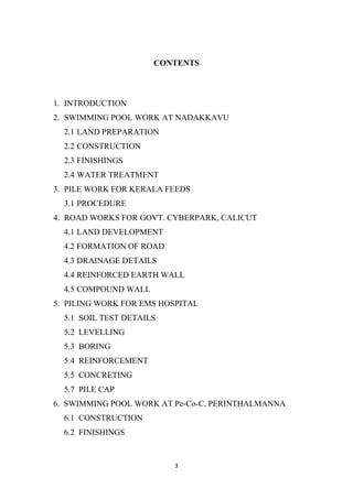 3
CONTENTS
1. INTRODUCTION
2. SWIMMING POOL WORK AT NADAKKAVU
2.1 LAND PREPARATION
2.2 CONSTRUCTION
2.3 FINISHINGS
2.4 WATER TREATMENT
3. PILE WORK FOR KERALA FEEDS
3.1 PROCEDURE
4. ROAD WORKS FOR GOVT. CYBERPARK, CALICUT
4.1 LAND DEVELOPMENT
4.2 FORMATION OF ROAD
4.3 DRAINAGE DETAILS
4.4 REINFORCED EARTH WALL
4.5 COMPOUND WALL
5. PILING WORK FOR EMS HOSPITAL
5.1 SOIL TEST DETAILS
5.2 LEVELLING
5.3 BORING
5.4 REINFORCEMENT
5.5 CONCRETING
5.7 PILE CAP
6. SWIMMING POOL WORK AT Pe-Co-C, PERINTHALMANNA
6.1 CONSTRUCTION
6.2 FINISHINGS
 
