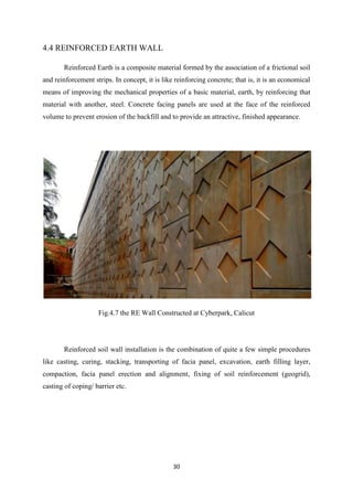 30
4.4 REINFORCED EARTH WALL
Reinforced Earth is a composite material formed by the association of a frictional soil
and reinforcement strips. In concept, it is like reinforcing concrete; that is, it is an economical
means of improving the mechanical properties of a basic material, earth, by reinforcing that
material with another, steel. Concrete facing panels are used at the face of the reinforced
volume to prevent erosion of the backfill and to provide an attractive, finished appearance.
Fig.4.7 the RE Wall Constructed at Cyberpark, Calicut
Reinforced soil wall installation is the combination of quite a few simple procedures
like casting, curing, stacking, transporting of facia panel, excavation, earth filling layer,
compaction, facia panel erection and alignment, fixing of soil reinforcement (geogrid),
casting of coping/ barrier etc.
 