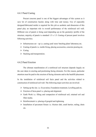 31
4.4.1 Panel Casting
Precast concrete panel is one of the biggest advantages of this system as it
save lot of construction hassles along with time and money. Use of especially
designed/fabricated molds is required for this job as aesthetic and dimension of this
panel play an important role in overall performance of the reinforced soil wall.
Different size of panels is being used depending up on the geometry/ profile of the
structure, majority of panels is standard 1.5 x 1.5. Casting of precast panel involves
following activities.
 Infrastructure set – up i.e. casting yard/ store/ batching plant/ laboratory etc.
 Casting of panels i.e. molds fixing, placing accessories, concrete pouring etc.
 Curing
 Stacking and transportation.
4.4.2 Panel Erection
The ultimate manifestation of a reinforced soil structure depends largely on
the care taken in erecting and positioning facing elements. For this reason, particular
attention must be paid to the erection of facing elements and to the backfill placement.
In the installation of reinforced soil facia panel and the activities related to
construction of reinforced soil wall. The following major activities are involved.
 Setting up the site. i.e. Excavation, Foundation treatment, Levelling pad etc.
 Erection of facia panel i.e. placing and alignment
 Earth Work i.e. filling and compaction of reinforced soil, retained soil and
filter media.
 Reinforcement i.e. placing of geogrid and tightening
 Installation of pavement fixture i.e. friction slab, crash barrier, railing, drain
etc.
 