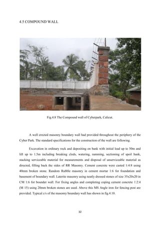 32
4.5 COMPOUND WALL
Fig.4.8 The Compound wall of Cyberpark, Calicut.
A well erected masonry boundary wall had provided throughout the periphery of the
Cyber Park. The standard specifications for the construction of the wall are following.
Excavation in ordinary rock and depositing on bank with initial lead up to 50m and
lift up to 1.5m including breaking clods, watering, ramming, sectioning of spoil bank,
stacking serviceable material for measurements and disposal of unserviceable material as
directed, filling back the sides of RR Masonry. Cement concrete were casted 1:4:8 using
40mm broken stone. Random Rubble masonry in cement mortar 1:6 for foundation and
basement of boundary wall. Laterite masonry using neatly dressed stones of size 35x20x20 in
CM 1:6 for bounder wall. For fixing angles and completing coping cement concrete 1:2:4
(M 15) using 20mm broken stones are used. Above this MS Angle iron for fencing post are
provided. Typical c/s of the masonry boundary wall has shown in fig.4.10.
 