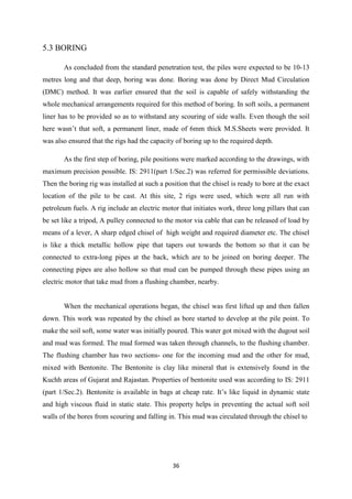 36
5.3 BORING
As concluded from the standard penetration test, the piles were expected to be 10-13
metres long and that deep, boring was done. Boring was done by Direct Mud Circulation
(DMC) method. It was earlier ensured that the soil is capable of safely withstanding the
whole mechanical arrangements required for this method of boring. In soft soils, a permanent
liner has to be provided so as to withstand any scouring of side walls. Even though the soil
here wasn’t that soft, a permanent liner, made of 6mm thick M.S.Sheets were provided. It
was also ensured that the rigs had the capacity of boring up to the required depth.
As the first step of boring, pile positions were marked according to the drawings, with
maximum precision possible. IS: 2911(part 1/Sec.2) was referred for permissible deviations.
Then the boring rig was installed at such a position that the chisel is ready to bore at the exact
location of the pile to be cast. At this site, 2 rigs were used, which were all run with
petroleum fuels. A rig include an electric motor that initiates work, three long pillars that can
be set like a tripod, A pulley connected to the motor via cable that can be released of load by
means of a lever, A sharp edged chisel of high weight and required diameter etc. The chisel
is like a thick metallic hollow pipe that tapers out towards the bottom so that it can be
connected to extra-long pipes at the back, which are to be joined on boring deeper. The
connecting pipes are also hollow so that mud can be pumped through these pipes using an
electric motor that take mud from a flushing chamber, nearby.
When the mechanical operations began, the chisel was first lifted up and then fallen
down. This work was repeated by the chisel as bore started to develop at the pile point. To
make the soil soft, some water was initially poured. This water got mixed with the dugout soil
and mud was formed. The mud formed was taken through channels, to the flushing chamber.
The flushing chamber has two sections- one for the incoming mud and the other for mud,
mixed with Bentonite. The Bentonite is clay like mineral that is extensively found in the
Kuchh areas of Gujarat and Rajastan. Properties of bentonite used was according to IS: 2911
(part 1/Sec.2). Bentonite is available in bags at cheap rate. It’s like liquid in dynamic state
and high viscous fluid in static state. This property helps in preventing the actual soft soil
walls of the bores from scouring and falling in. This mud was circulated through the chisel to
 