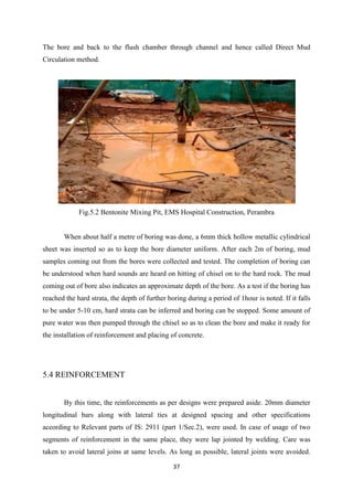 37
The bore and back to the flush chamber through channel and hence called Direct Mud
Circulation method.
Fig.5.2 Bentonite Mixing Pit, EMS Hospital Construction, Perambra
When about half a metre of boring was done, a 6mm thick hollow metallic cylindrical
sheet was inserted so as to keep the bore diameter uniform. After each 2m of boring, mud
samples coming out from the bores were collected and tested. The completion of boring can
be understood when hard sounds are heard on hitting of chisel on to the hard rock. The mud
coming out of bore also indicates an approximate depth of the bore. As a test if the boring has
reached the hard strata, the depth of further boring during a period of 1hour is noted. If it falls
to be under 5-10 cm, hard strata can be inferred and boring can be stopped. Some amount of
pure water was then pumped through the chisel so as to clean the bore and make it ready for
the installation of reinforcement and placing of concrete.
5.4 REINFORCEMENT
By this time, the reinforcements as per designs were prepared aside. 20mm diameter
longitudinal bars along with lateral ties at designed spacing and other specifications
according to Relevant parts of IS: 2911 (part 1/Sec.2), were used. In case of usage of two
segments of reinforcement in the same place, they were lap jointed by welding. Care was
taken to avoid lateral joins at same levels. As long as possible, lateral joints were avoided.
 