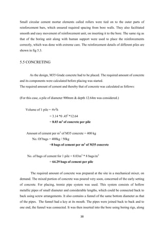 38
Small circular cement mortar elements called rollers were tied on to the outer parts of
reinforcement bars, which ensured required spacing from bore walls. They also facilitated
smooth and easy movement of reinforcement unit, on inserting it to the bore. The same rig as
that of the boring unit along with human support were used to place the reinforcements
correctly, which was done with extreme care. The reinforcement details of different piles are
shown in fig 5.3.
5.5 CONCRETING
As the design, M35 Grade concrete had to be placed. The required amount of concrete
and its components were calculated before placing was started.
The required amount of cement and thereby that of concrete was calculated as follows:
(For this case, a pile of diameter 900mm & depth 12.64m was considered.)
Volume of 1 pile = pr2
h
= 3.14 *0 .452
*12.64
= 8.03 m3 of concrete per pile
Amount of cement per m3
of M35 concrete = 400 kg
No. Of bags = 400kg / 50kg
=8 bags of cement per m3 of M35 concrete
No. of bags of cement for 1 pile = 8.03m3
* 8 bags/m3
= 64.29 bags of cement per pile
The required amount of concrete was prepared at the site in a mechanical mixer, on
demand. The mixed portion of concrete was poured very soon, concerned of the early setting
of concrete. For placing, tremie pipe system was used. This system consists of hollow
metallic pipes of small diameter and considerable lengths, which could be connected back to
back using screw arrangements. It also contains a funnel of the same bottom diameter as that
of the pipes. The funnel had a key at its mouth. The pipes were joined back to back and to
one end, the funnel was connected. It was then inserted into the bore using boring rigs, along
 