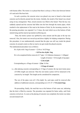 39
with human effort. The tremie is so placed that there is always a 30cm clear between bottom
of it and end of the bore hole.
In such a position, the concrete mixer was placed very near to funnel so that mixed
concrete can be directly poured into the tremie. Initially, the mouth of the funnel was closed
using its key arrangement. Then, mixed concrete was filled in the funnel. Then the key was
suddenly opened and the concrete had fallen into the bore through the tremie pipes, which
resulted in the replacement of the mud at the bottom of hole, by the incoming concrete. As
the pouring procedure was repeated 2 or 3 times, the mud which was at the bottom of hole
started rising and the mud at top started overflowing out.
Then, the tremie system was uplifted by some amount and the pipe at the top was
removed. Also, the tremie was moved up and down slightly for helping compaction. During
this procedure, it was mathematically ensured that the pipe was still way inside the placed
concrete, by around a metre so that no mud or air gets inside the placed concrete.
The mathematical procedure was as follows:
Ht. of pile with 1 bag of cement = 12.64 m / 64.29 bags
= 0.19 m rise of pile / bag
Ht. to be completed before removal of 1st
pipe = 0.3 (Bottom clearance) +1 (Dipped
Length of tremie) + 0.8 (Length of top pipe)
= 2.3m of pile
Corresponding no. of bags of cement = 2.3m / 0.19m
= 12 bags of cement
i.e., after placing concrete corresponding to 12 bags of cement, the top most tremie piece
of 0.80m length can removed. Then the rest tremie system will be immersed in the
concrete by 1m length. This length can be considered for compaction.
The rest of the pipes were all 1.35m depth. So, each pipe could be removed after
addition of additional concrete, corresponding to (1.35/.19 =) 7-8 cement bags.
On proceeding, finally, the mud that was at the bottom of hole came out, indicating
that the hole is filled by concrete. The procedure was repeated for better safety, until fresh
concrete evolved out. As soon as the placing of concrete was completed, the tremie was taken
out and cleaned well.
 