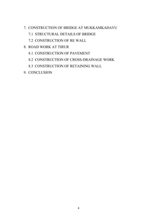 4
7. CONSTRUCTION OF BRIDGE AT MUKKAMKADAVU
7.1 STRUCTURAL DETAILS OF BRIDGE
7.2 CONSTRUCTION OF RE WALL
8. ROAD WORK AT TIRUR
8.1 CONSTRUCTION OF PAVEMENT
8.2 CONSTRUCTION OF CROSS-DRAINAGE WORK
8.3 CONSTRUCTION OF RETAINING WALL
9. CONCLUSION
 