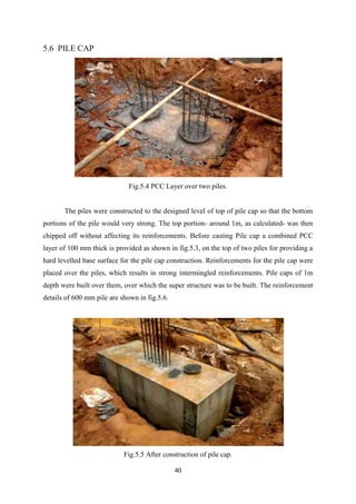 40
5.6 PILE CAP
Fig.5.4 PCC Layer over two piles.
The piles were constructed to the designed level of top of pile cap so that the bottom
portions of the pile would very strong. The top portion- around 1m, as calculated- was then
chipped off without affecting its reinforcements. Before casting Pile cap a combined PCC
layer of 100 mm thick is provided as shown in fig.5.3, on the top of two piles for providing a
hard levelled base surface for the pile cap construction. Reinforcements for the pile cap were
placed over the piles, which results in strong intermingled reinforcements. Pile caps of 1m
depth were built over them, over which the super structure was to be built. The reinforcement
details of 600 mm pile are shown in fig.5.6.
Fig.5.5 After construction of pile cap.
 