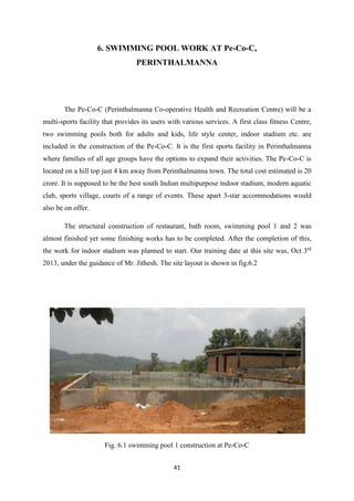 41
6. SWIMMING POOL WORK AT Pe-Co-C,
PERINTHALMANNA
The Pe-Co-C (Perinthalmanna Co-operative Health and Recreation Centre) will be a
multi-sports facility that provides its users with various services. A first class fitness Centre,
two swimming pools both for adults and kids, life style center, indoor stadium etc. are
included in the construction of the Pe-Co-C. It is the first sports facility in Perinthalmanna
where families of all age groups have the options to expand their activities. The Pe-Co-C is
located on a hill top just 4 km away from Perinthalmanna town. The total cost estimated is 20
crore. It is supposed to be the best south Indian multipurpose indoor stadium, modern aquatic
club, sports village, courts of a range of events. These apart 3-star accommodations would
also be on offer.
The structural construction of restaurant, bath room, swimming pool 1 and 2 was
almost finished yet some finishing works has to be completed. After the completion of this,
the work for indoor stadium was planned to start. Our training date at this site was, Oct 3rd
2013, under the guidance of Mr. Jithesh. The site layout is shown in fig.6.2
Fig. 6.1 swimming pool 1 construction at Pe-Co-C
 