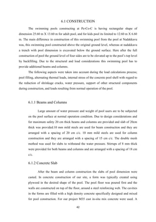 42
6.1 CONSTRUCTION
The swimming pools constructing at Pe-Co-C is having rectangular shape of
dimension 25.60 m X 13.60 m for adult pool, and for kids pool its limited to 12.60 m X 6.60
m. The main difference in construction of this swimming pool from the pool at Nadakkavu
was, this swimming pool constructed above the original ground level, whereas at nadakkavu
a trench with pool dimension is excavated below the ground surface. Here after the full
construction of pool the ground level of four sides are to be elevated up to the pool’s top level
by backfilling. Due to the structural and load considerations this swimming pool has to
provide additional beams and columns.
The following aspects were taken into account during the load calculations process;
pool filling, alternating thermal loads, internal stress of the concrete pool shell with regard to
the reduction of shrinkage cracks, water pressure, support of other structural components
during construction, and loads resulting from normal operation of the pool.
6.1.1 Beams and Columns
Large amount of water pressure and weight of pool users are to be subjected
on the pool surface at normal operation condition. Due to design considerations and
for maximum safety 20 cm thick beams and columns are provided and slab of 20cm
thick was provided.10 mm mild steels are used for beam construction and they are
arranged with a spacing of 20 cm c/c. 10 mm mild steels are used for column
construction and they are arranged with a spacing of 15 cm c/c. The double mesh
method was used for slabs to withstand the water pressure. Stirrups of 8 mm thick
were provided for both beams and columns and are arranged with a spacing of 18 cm
c/c.
6.1.2 Concrete Slab
After the beam and column construction the slabs of pool dimension were
casted. In concrete construction of our site, a form was typically created using
plywood in the desired shape of the pool. The pool floor was poured first and the
walls are constructed on top of the floor, around a steel reinforcing web. The cavities
in the forms are filled with a high density concrete specifically designed and mixed
for pool construction. For our project M35 cast in-situ mix concrete were used. A
 