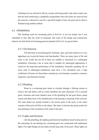 43
vibrating tool was utilized to fill any cavities and honeycomb voids and to make sure
that the steel reinforcing is completely encapsulated. Once the forms are removed and
the concrete is allowed to cure for a specified length of time, the pool can be tiled or
finished using another method.
6.2 FINISHINGS
The finishing work for swimming pools at Pe-Co-C is not yet started, but it was
scheduled to start after the work of restaurant. But some of the design and construction
features for final finish of swimming pool are planned at Pe-Co-C are given below.
6.2.1 Tile Selection
Tile and stone in swimming pools, fountains, spas, and water features is a very
appealing way to provide beauty and functionality. There are many types of tile and
stone in the world, but not all of them are suitable or functional in a submerged
installation. Choosing a tile or stone that is suitable for submerged applications is
critical to the long-term performance of the installation. Generally speaking, tile or
stone used in submerged installations must have a low absorption rate, a high
coefficient of friction, be freeze/thaw resistant (in cool climates), resistant to moisture
expansion, and chemical resistant.
6.2.2 Plumbing
Water in a swimming pool needs to circulate through a filtering system to
remove dirt and debris, and to evenly distribute the pool chemicals. For in ground
pools, fountains and water features most of the plumbing for the pool drains, pump
system and filters have to be installed prior to the pouring or spraying of the concrete.
The main drains are usually located in the lowest point of the pool, so the entire
contents of the pool will flow to the drains. The drain is tied into the pump system for
easy draining or fast circulation of the water in the pool.
6.2.3 Lights and Electrical
Like the plumbing, the lighting and electrical installation must be done prior to
the concreting. In our training site, swimming pool was constructed with underwater
lights. Five light fittings are provided on both long sides of the pool. These lights are
 