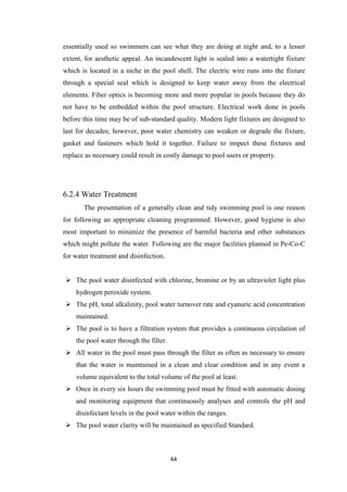 44
essentially used so swimmers can see what they are doing at night and, to a lesser
extent, for aesthetic appeal. An incandescent light is sealed into a watertight fixture
which is located in a niche in the pool shell. The electric wire runs into the fixture
through a special seal which is designed to keep water away from the electrical
elements. Fiber optics is becoming more and more popular in pools because they do
not have to be embedded within the pool structure. Electrical work done in pools
before this time may be of sub-standard quality. Modern light fixtures are designed to
last for decades; however, poor water chemistry can weaken or degrade the fixture,
gasket and fasteners which hold it together. Failure to inspect these fixtures and
replace as necessary could result in costly damage to pool users or property.
6.2.4 Water Treatment
The presentation of a generally clean and tidy swimming pool is one reason
for following an appropriate cleaning programmed. However, good hygiene is also
most important to minimize the presence of harmful bacteria and other substances
which might pollute the water. Following are the major facilities planned in Pe-Co-C
for water treatment and disinfection.
 The pool water disinfected with chlorine, bromine or by an ultraviolet light plus
hydrogen peroxide system.
 The pH, total alkalinity, pool water turnover rate and cyanuric acid concentration
maintained.
 The pool is to have a filtration system that provides a continuous circulation of
the pool water through the filter.
 All water in the pool must pass through the filter as often as necessary to ensure
that the water is maintained in a clean and clear condition and in any event a
volume equivalent to the total volume of the pool at least.
 Once in every six hours the swimming pool must be fitted with automatic dosing
and monitoring equipment that continuously analyses and controls the pH and
disinfectant levels in the pool water within the ranges.
 The pool water clarity will be maintained as specified Standard.
 