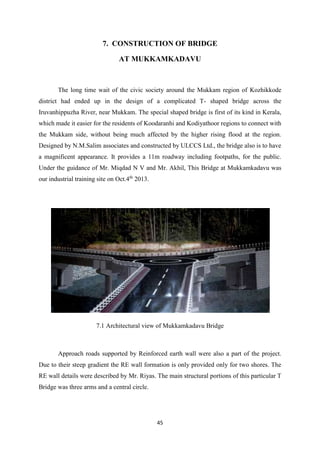 45
7. CONSTRUCTION OF BRIDGE
AT MUKKAMKADAVU
The long time wait of the civic society around the Mukkam region of Kozhikkode
district had ended up in the design of a complicated T- shaped bridge across the
Iruvanhippuzha River, near Mukkam. The special shaped bridge is first of its kind in Kerala,
which made it easier for the residents of Koodaranhi and Kodiyathoor regions to connect with
the Mukkam side, without being much affected by the higher rising flood at the region.
Designed by N.M.Salim associates and constructed by ULCCS Ltd., the bridge also is to have
a magnificent appearance. It provides a 11m roadway including footpaths, for the public.
Under the guidance of Mr. Miqdad N V and Mr. Akhil, This Bridge at Mukkamkadavu was
our industrial training site on Oct.4th
2013.
7.1 Architectural view of Mukkamkadavu Bridge
Approach roads supported by Reinforced earth wall were also a part of the project.
Due to their steep gradient the RE wall formation is only provided only for two shores. The
RE wall details were described by Mr. Riyas. The main structural portions of this particular T
Bridge was three arms and a central circle.
 