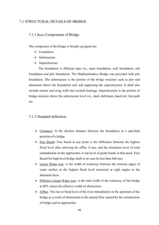 46
7.1 STRUCTURAL DETAILS OF BRIDGE
7.1.1 Basic Components of Bridge
The component of the bridge is broadly grouped into
 Foundation
 Substructure
 Superstructure
The foundation is different type viz., open foundation, well foundation, raft
foundation and pile foundation. The Mukkamkadavu Bridge was provided with pile
foundation. The substructure is the portion of the bridge structure such as pier and
abutments above the foundation unit and supporting the superstructure. It shall also
include returns and wing walls but exclude bearings. Superstructure is the portion of
bridge structure above the substructure level viz., deck slab/beam, hand rail, foot path
etc.
7.1.2 Standard definition
 Clearance: Is the shortest distance between the boundaries at a specified
position of a bridge.
 Free Board: Free board at any point is the difference between the highest
flood level after allowing for afflux if any, and the formation level of road
embankment on the approaches or top level of guide bunds at that point. Free
Board for high-level bridge shall in no case be less than 600 mm.
 Linear Water way: is the width of waterway between the extreme edges of
water surface at the highest flood level measured at right angles to the
abutment faces.
 Effective Linear Water way: is the total width of the waterway of the bridge
at HFL minus the effective width of obstruction.
 Afflux: The rise in flood level of the river immediately on the upstream of the
bridge as a result of obstruction to the natural flow caused by the construction
of bridge and its approaches.
 