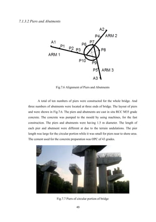 49
7.1.3.2 Piers and Abutments
Fig.7.6 Alignment of Piers and Abutments
A total of ten numbers of piers were constructed for the whole bridge. And
three numbers of abutments were located at three ends of bridge. The layout of piers
and were shown in Fig.7.6. The piers and abutments are cast in situ RCC M35 grade
concrete. The concrete was pumped to the mould by using machines, for the fast
construction. The piers and abutments were having 1.5 m diameter. The length of
each pier and abutment were different at due to the terrain undulations. The pier
length was large for the circular portion while it was small for piers near to shore area.
The cement used for the concrete preparation was OPC of 43 grades.
Fig.7.7 Piers of circular portion of bridge
 